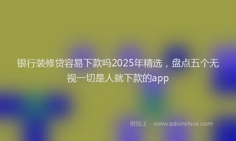 银行装修贷容易下款吗2025年精选，盘点五个无视一切是人就下款的app