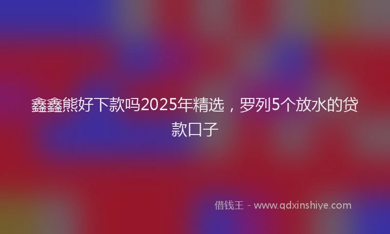 鑫鑫熊好下款吗2025年精选，罗列5个放水的贷款口子