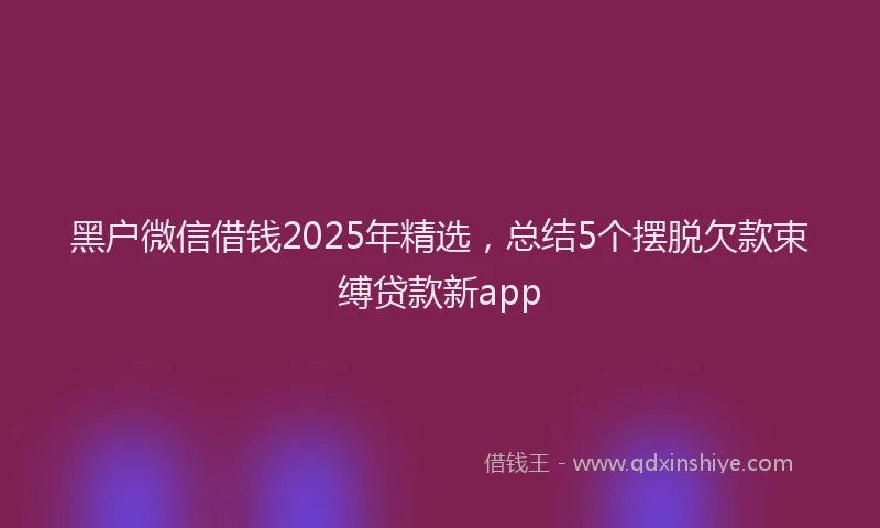 黑户微信借钱2025年精选，总结5个摆脱欠款束缚贷款新app