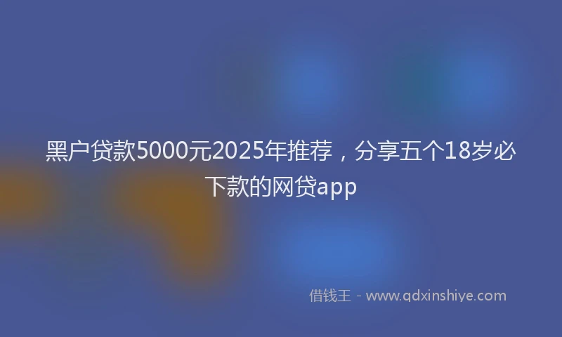 黑户贷款5000元2025年推荐，分享五个18岁必下款的网贷app