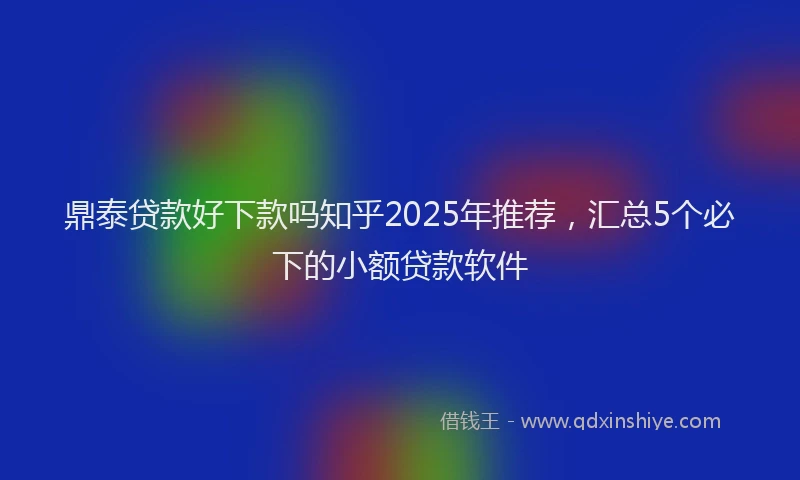 鼎泰贷款好下款吗知乎2025年推荐，汇总5个必下的小额贷款软件