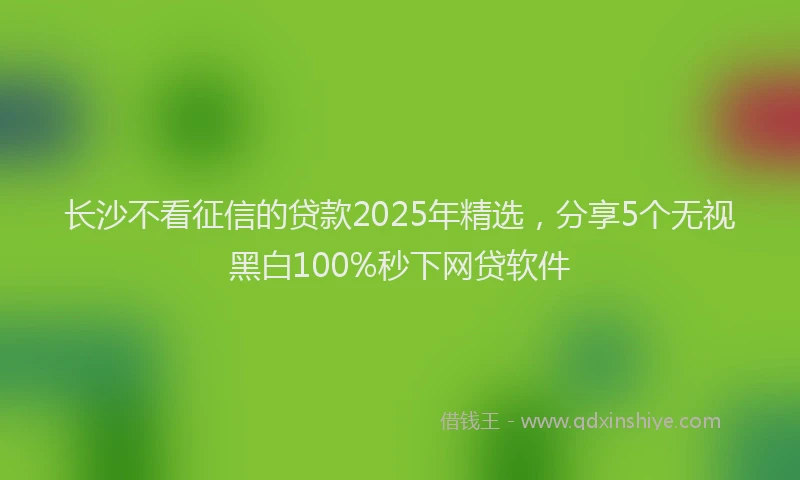 长沙不看征信的贷款2025年精选，分享5个无视黑白100%秒下网贷软件
