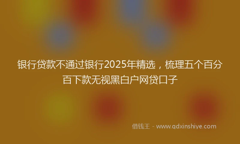 银行贷款不通过银行2025年精选，梳理五个百分百下款无视黑白户网贷口子