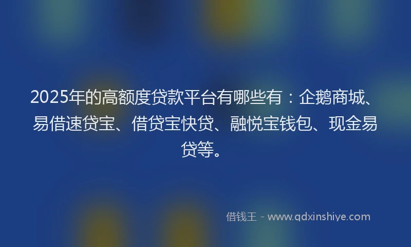 2025年的高额度贷款平台有哪些有：企鹅商城、易借速贷宝、借贷宝快贷、融悦宝钱包、现金易贷等。