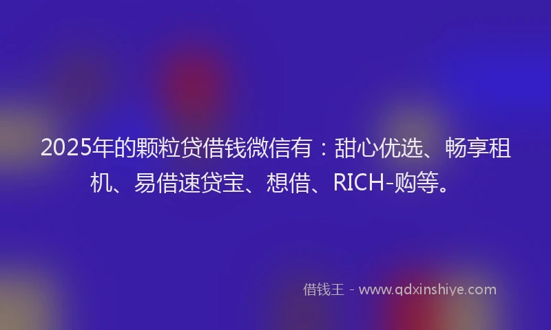 2025年的颗粒贷借钱微信有：甜心优选、畅享租机、易借速贷宝、想借、RICH-购等。