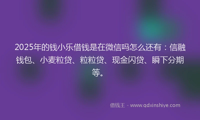 2025年的钱小乐借钱是在微信吗怎么还有：信融钱包、小麦粒贷、粒粒贷、现金闪贷、瞬下分期等。