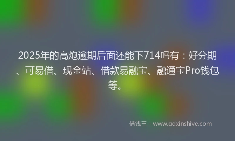 2025年的高炮逾期后面还能下714吗有：好分期、可易借、现金站、借款易融宝、融通宝Pro钱包等。