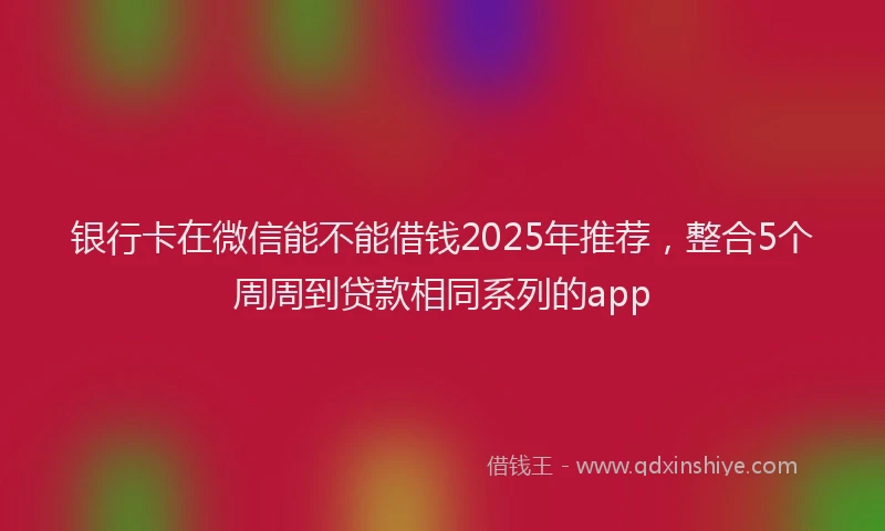 银行卡在微信能不能借钱2025年推荐，整合5个周周到贷款相同系列的app