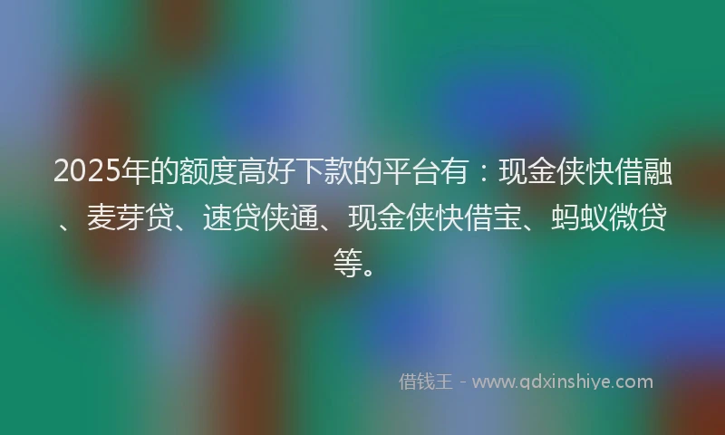 2025年的额度高好下款的平台有：现金侠快借融、麦芽贷、速贷侠通、现金侠快借宝、蚂蚁微贷等。