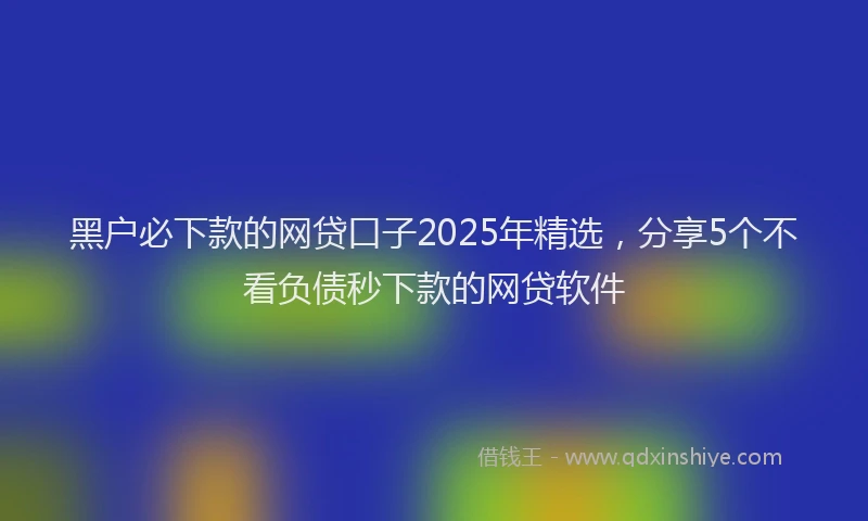 黑户必下款的网贷口子2025年精选，分享5个不看负债秒下款的网贷软件