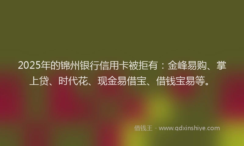 2025年的锦州银行信用卡被拒有：金峰易购、掌上贷、时代花、现金易借宝、借钱宝易等。