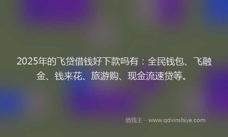 2025年的飞贷借钱好下款吗有：全民钱包、飞融金、钱来花、旅游购、现金流速贷等。