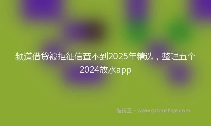 频道借贷被拒征信查不到2025年精选，整理五个2024放水app
