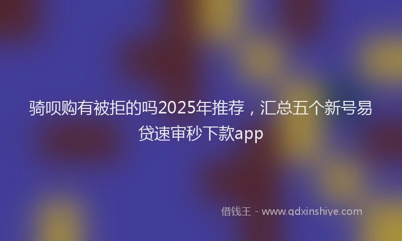 骑呗购有被拒的吗2025年推荐，汇总五个新号易贷速审秒下款app