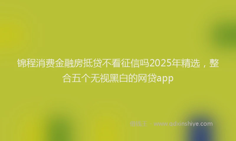 锦程消费金融房抵贷不看征信吗2025年精选，整合五个无视黑白的网贷app