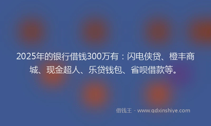 2025年的银行借钱300万有：闪电侠贷、橙丰商城、现金超人、乐贷钱包、省呗借款等。