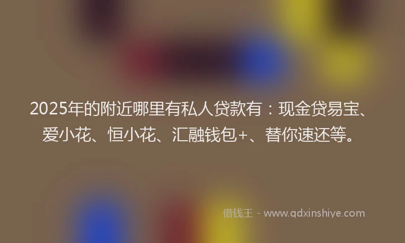 2025年的附近哪里有私人贷款有：现金贷易宝、爱小花、恒小花、汇融钱包+、替你速还等。