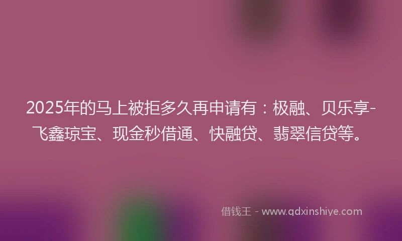 2025年的马上被拒多久再申请有：极融、贝乐享-飞鑫琼宝、现金秒借通、快融贷、翡翠信贷等。