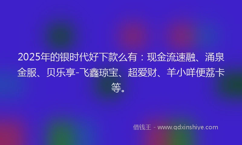 2025年的银时代好下款么有：现金流速融、涌泉金服、贝乐享-飞鑫琼宝、超爱财、羊小咩便荔卡等。