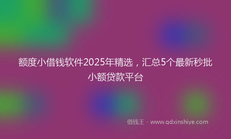 额度小借钱软件2025年精选，汇总5个最新秒批小额贷款平台