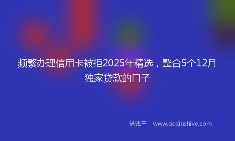 频繁办理信用卡被拒2025年精选，整合5个12月独家贷款的口子
