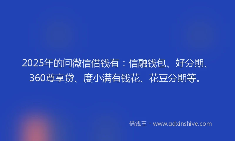 2025年的问微信借钱有：信融钱包、好分期、360尊享贷、度小满有钱花、花豆分期等。