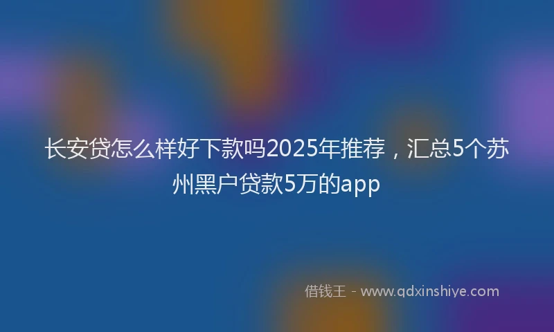 长安贷怎么样好下款吗2025年推荐，汇总5个苏州黑户贷款5万的app