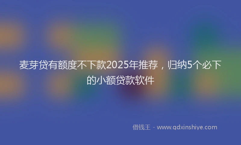 麦芽贷有额度不下款2025年推荐，归纳5个必下的小额贷款软件
