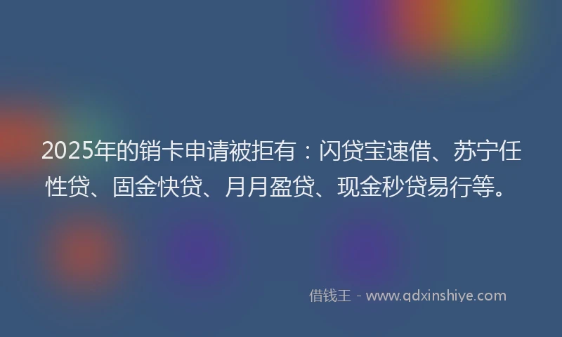 2025年的销卡申请被拒有：闪贷宝速借、苏宁任性贷、固金快贷、月月盈贷、现金秒贷易行等。