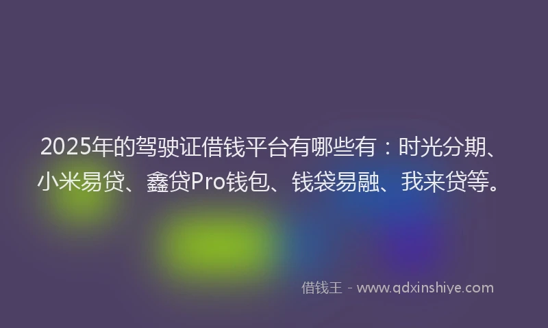 2025年的驾驶证借钱平台有哪些有：时光分期、小米易贷、鑫贷Pro钱包、钱袋易融、我来贷等。