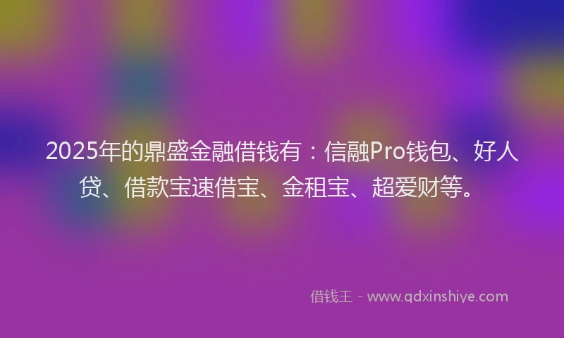 2025年的鼎盛金融借钱有：信融Pro钱包、好人贷、借款宝速借宝、金租宝、超爱财等。