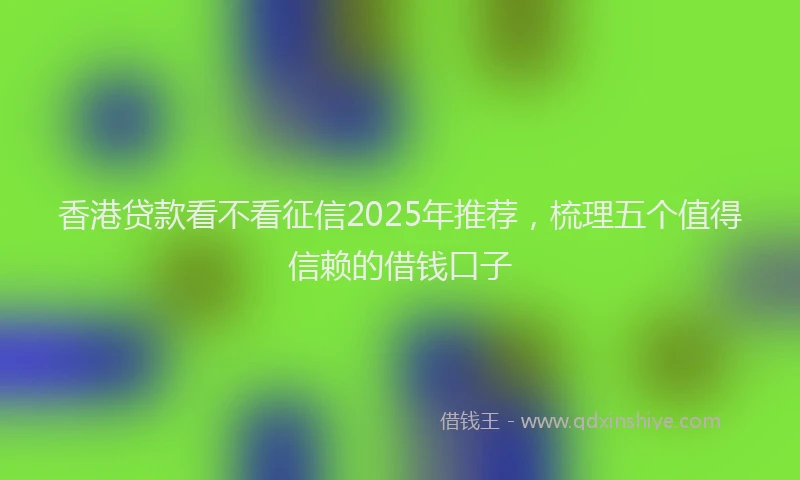香港贷款看不看征信2025年推荐，梳理五个值得信赖的借钱口子