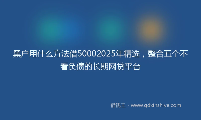 黑户用什么方法借50002025年精选，整合五个不看负债的长期网贷平台