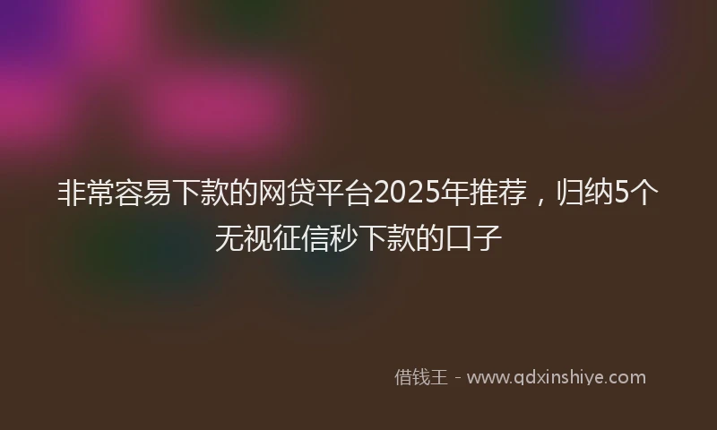 非常容易下款的网贷平台2025年推荐，归纳5个无视征信秒下款的口子