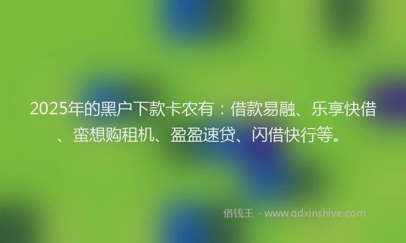 2025年的黑户下款卡农有：借款易融、乐享快借、蛮想购租机、盈盈速贷、闪借快行等。