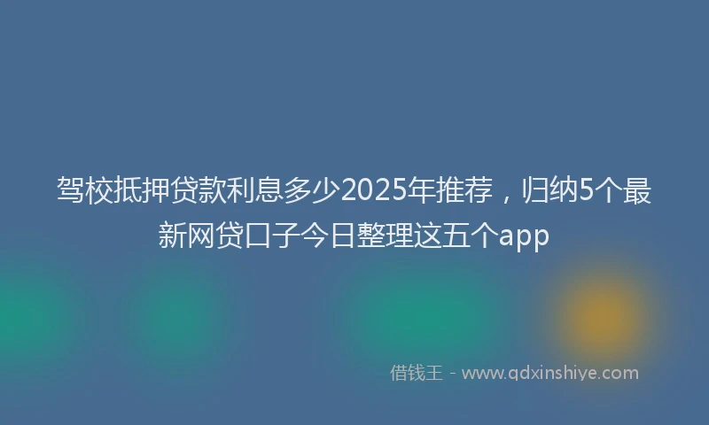 驾校抵押贷款利息多少2025年推荐，归纳5个最新网贷口子今日整理这五个app