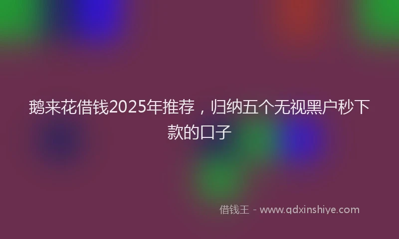 鹅来花借钱2025年推荐，归纳五个无视黑户秒下款的口子