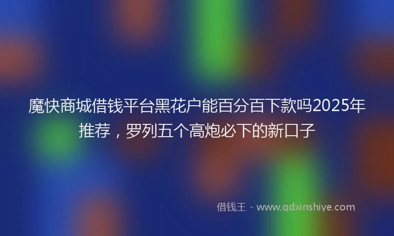 魔快商城借钱平台黑花户能百分百下款吗2025年推荐，罗列五个高炮必下的新口子