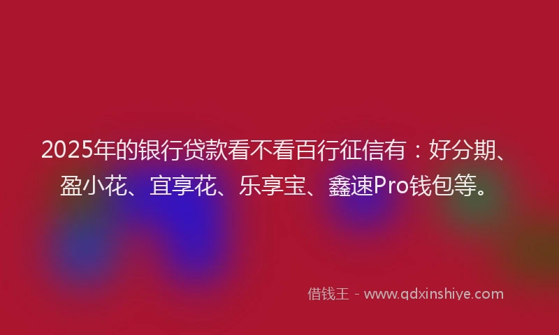 2025年的银行贷款看不看百行征信有：好分期、盈小花、宜享花、乐享宝、鑫速Pro钱包等。