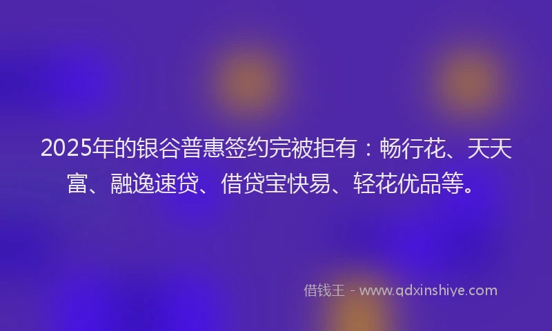 2025年的银谷普惠签约完被拒有：畅行花、天天富、融逸速贷、借贷宝快易、轻花优品等。