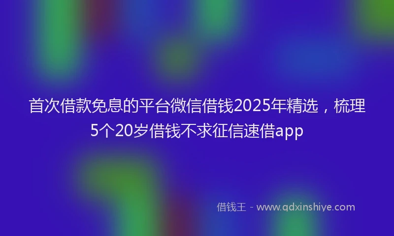 首次借款免息的平台微信借钱2025年精选，梳理5个20岁借钱不求征信速借app