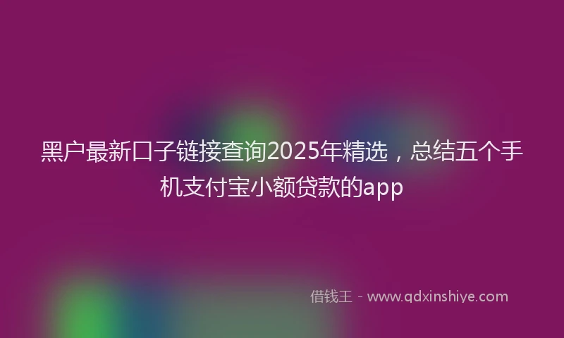 黑户最新口子链接查询2025年精选，总结五个手机支付宝小额贷款的app