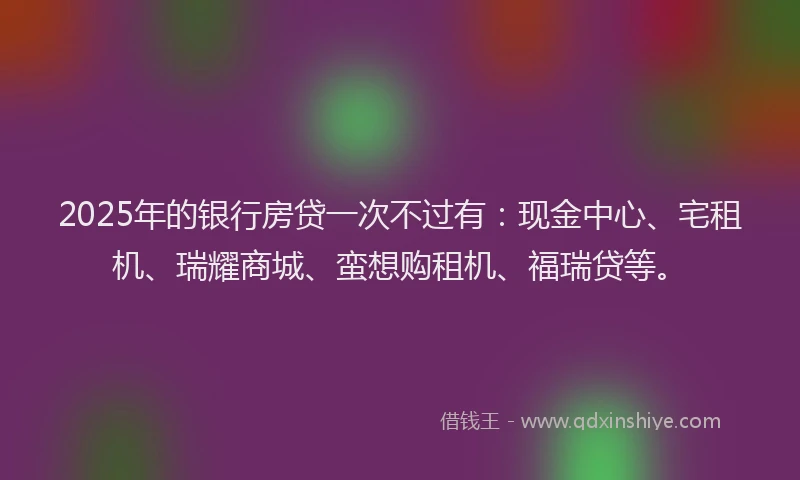 2025年的银行房贷一次不过有：现金中心、宅租机、瑞耀商城、蛮想购租机、福瑞贷等。