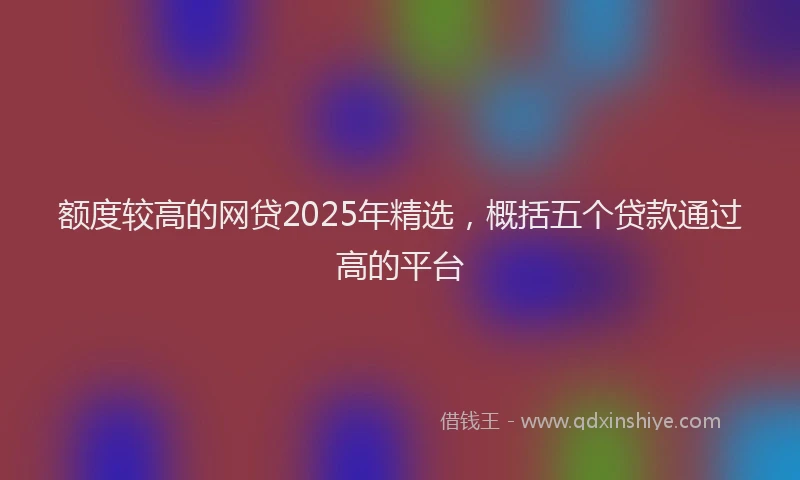 额度较高的网贷2025年精选，概括五个贷款通过高的平台