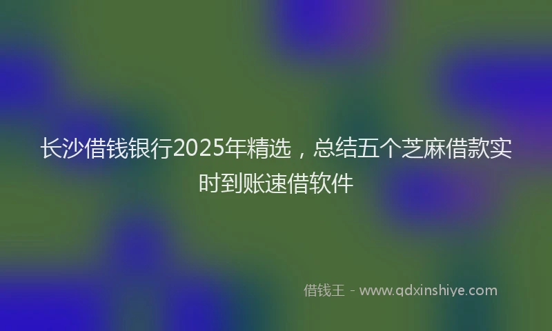 长沙借钱银行2025年精选，总结五个芝麻借款实时到账速借软件