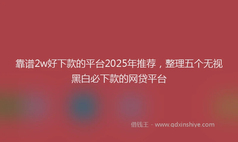 靠谱2w好下款的平台2025年推荐，整理五个无视黑白必下款的网贷平台