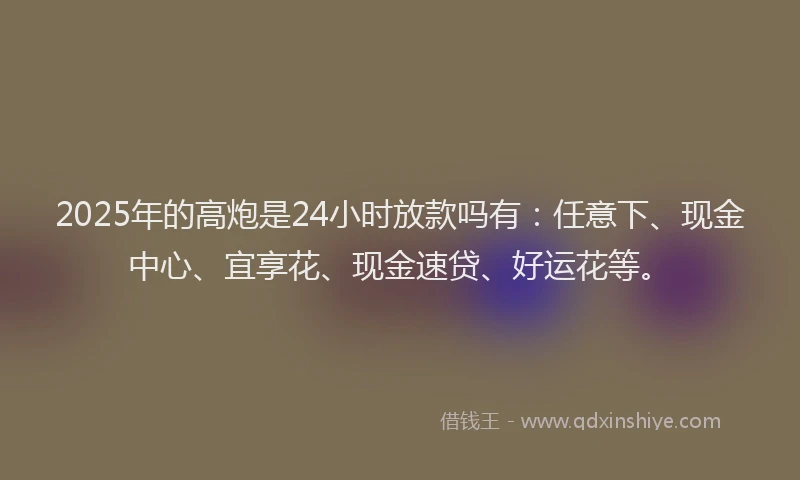 2025年的高炮是24小时放款吗有：任意下、现金中心、宜享花、现金速贷、好运花等。
