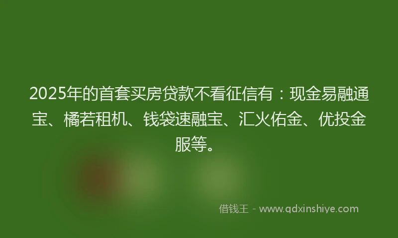 2025年的首套买房贷款不看征信有：现金易融通宝、橘若租机、钱袋速融宝、汇火佑金、优投金服等。