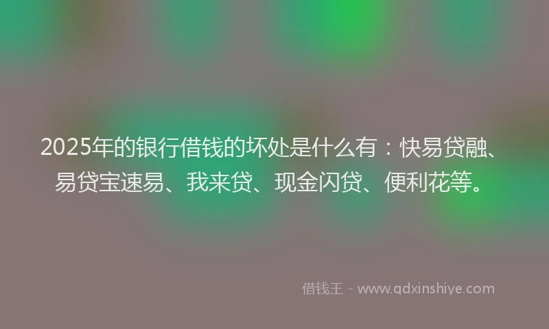 2025年的银行借钱的坏处是什么有：快易贷融、易贷宝速易、我来贷、现金闪贷、便利花等。