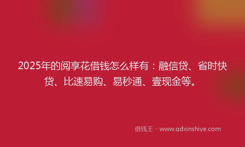 2025年的阅享花借钱怎么样有：融信贷、省时快贷、比速易购、易秒通、壹现金等。